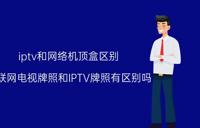 iptv和网络机顶盒区别 互联网电视牌照和IPTV牌照有区别吗？